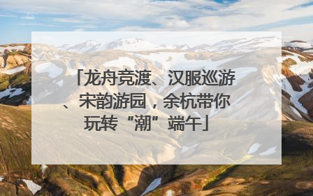 龙舟竞渡、汉服巡游、宋韵游园，余杭带你玩转“潮”端午