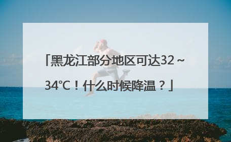 黑龙江部分地区可达32～34℃！什么时候降温？