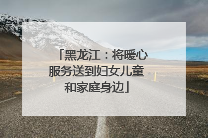 黑龙江：将暖心服务送到妇女儿童和家庭身边