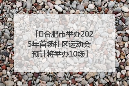 ﻿合肥市举办2025年首场社区运动会 预计将举办10场