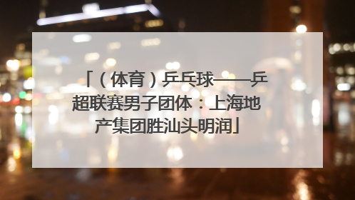 （体育）乒乓球——乒超联赛男子团体：上海地产集团胜汕头明润