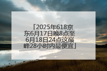 2025年618京东6月17日晚8点至6月18日24点这巅峰28小时内最便宜