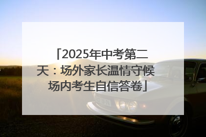 2025年中考第二天：场外家长温情守候 场内考生自信答卷