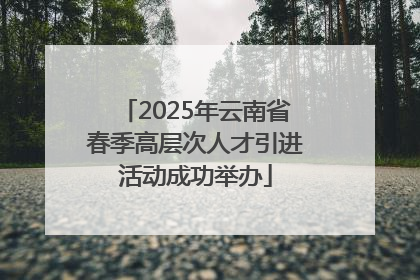 2025年云南省春季高层次人才引进活动成功举办