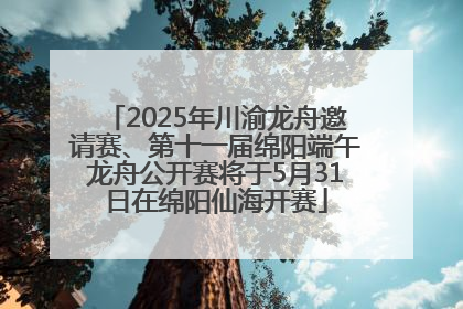 2025年川渝龙舟邀请赛、第十一届绵阳端午龙舟公开赛将于5月31日在绵阳仙海开赛