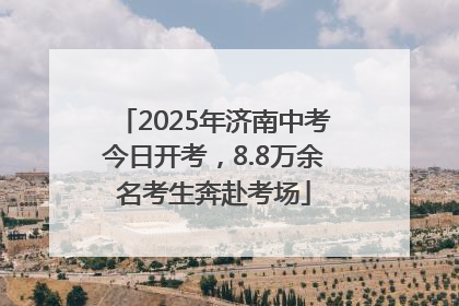 2025年济南中考今日开考，8.8万余名考生奔赴考场