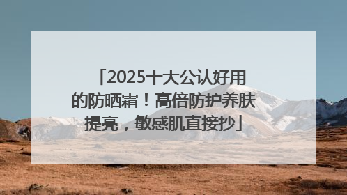 2025十大公认好用的防晒霜！高倍防护养肤提亮，敏感肌直接抄