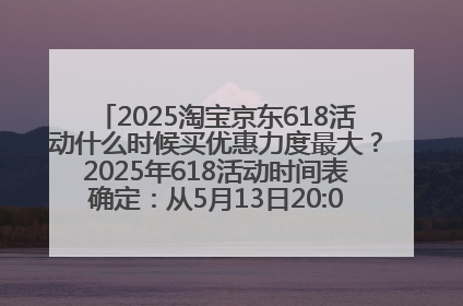 2025淘宝京东618活动什么时候买优惠力度最大？2025年618活动时间表确定：从5月13日20:00至6月18日24时