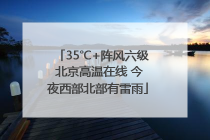 35℃+阵风六级 北京高温在线 今夜西部北部有雷雨