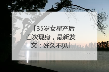 35岁女星产后首次现身，最新发文：好久不见