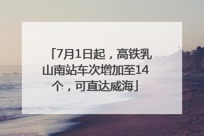 7月1日起，高铁乳山南站车次增加至14个，可直达威海