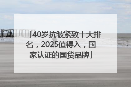 40岁抗皱紧致十大排名，2025值得入，国家认证的国货品牌