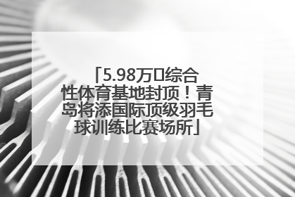 5.98万㎡综合性体育基地封顶！青岛将添国际顶级羽毛球训练比赛场所