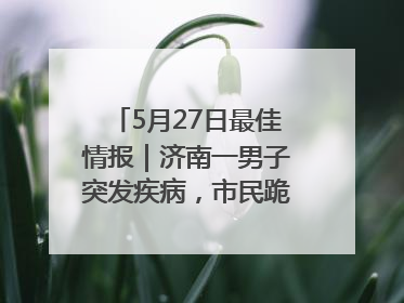 5月27日最佳情报｜济南一男子突发疾病，市民跪地施救！