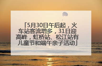5月30日午后起，火车站客流增多，31日迎高峰，虹桥站、松江站有儿童节和端午亲子活动