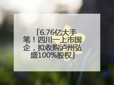 6.76亿大手笔！四川一上市国企，拟收购泸州弘盛100%股权